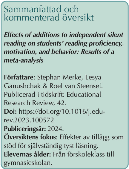 Faktaruta: Sammanfattad och kommenterad översikt: Effects of additions to independent silent reading on students’ reading proficiency, motivation, and behavior: Results of a meta-analysis Författare: Stephan Merke, Lesya Ganushchak & Roel van Steensel. Publicerad i tidskrift: Educational Research Review, 42. Doi: https://doi.org/10.1016/j.edurev.2023.100572 Publiceringsår: 2024. Översiktens fokus: Effekter av tillägg som stöd för självständig tyst läsning. Elevernas ålder: Från förskoleklass till gymnasieskolan.